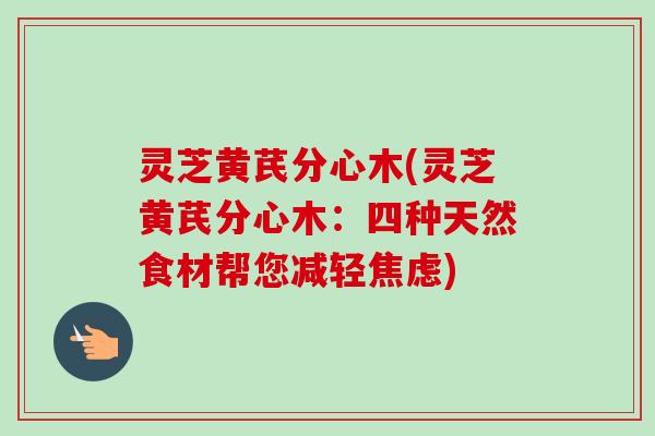 灵芝黄芪分心木(灵芝黄芪分心木:四种天然食材帮您减轻焦虑)-第1张图片-卓越灵芝孢子粉 灵芝黄芪分心木(灵芝黄芪分心木:四种天然食材帮您减轻焦虑)-第1张图片-卓越灵芝孢子粉