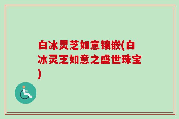 白冰灵芝如意镶嵌(白冰灵芝如意之盛世珠宝)-第1张图片-卓越灵芝孢子粉