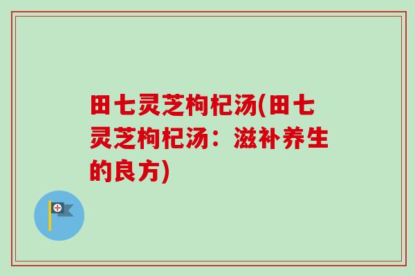 田七灵芝枸杞汤(田七灵芝枸杞汤:滋补养生的良方)-第1张图片-卓越灵芝孢子粉 田七灵芝枸杞汤(田七灵芝枸杞汤:滋补养生的良方)-第1张图片-卓越灵芝孢子粉