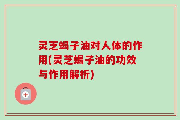 灵芝蝎子油对人体的作用(灵芝蝎子油的功效与作用解析)-第1张图片-卓越灵芝孢子粉 灵芝蝎子油对人体的作用(灵芝蝎子油的功效与作用解析)-第1张图片-卓越灵芝孢子粉
