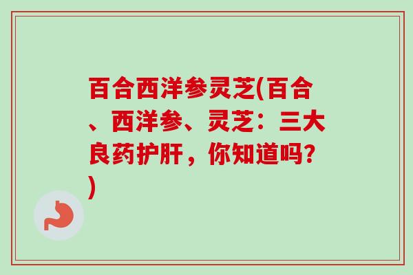 百合西洋参灵芝(百合、西洋参、灵芝：三大良药护肝，你知道吗？)-第1张图片-卓越灵芝孢子粉