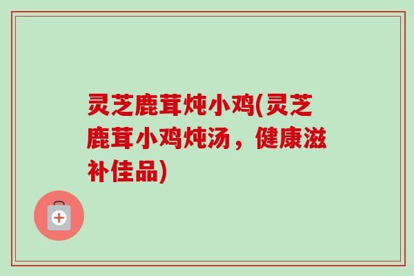 灵芝鹿茸炖小鸡(灵芝鹿茸小鸡炖汤，健康滋补佳品)-第1张图片-卓越灵芝孢子粉
