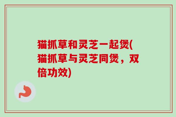 猫抓草和灵芝一起煲(猫抓草与灵芝同煲，双倍功效)-第1张图片-卓越灵芝孢子粉