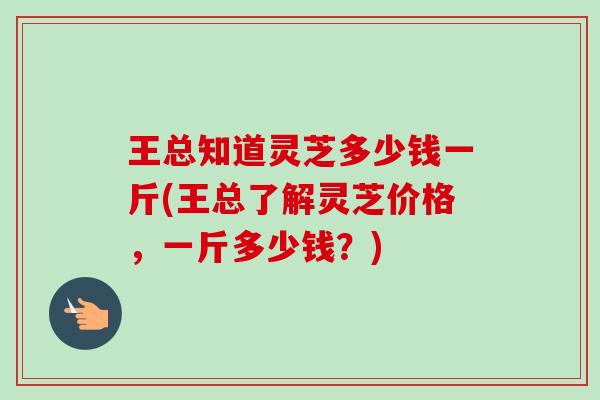 王总知道灵芝多少钱一斤(王总了解灵芝价格,一斤多少钱?)-第1张图片-卓越灵芝孢子粉 王总知道灵芝多少钱一斤(王总了解灵芝价格,一斤多少钱?)-第1张图片-卓越灵芝孢子粉