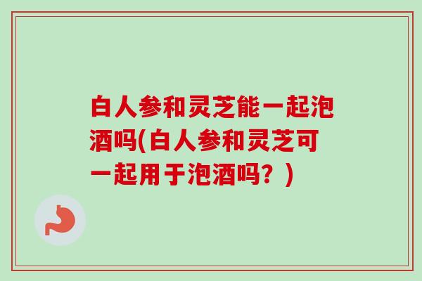 白人参和灵芝能一起泡酒吗(白人参和灵芝可一起用于泡酒吗？)-第1张图片-卓越灵芝孢子粉