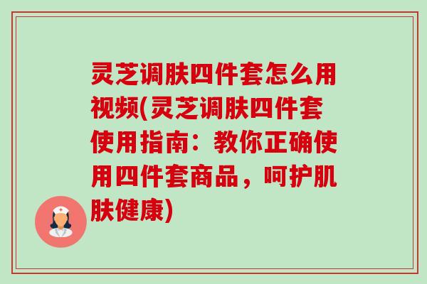 灵芝调肤四件套怎么用视频(灵芝调肤四件套使用指南：教你正确使用四件套商品，呵护肌肤健康)-第1张图片-卓越灵芝孢子粉