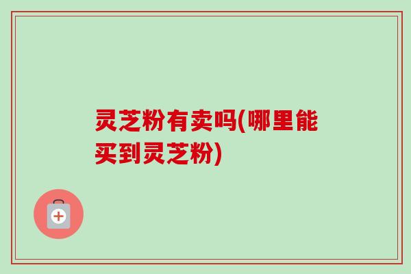 灵芝粉有卖吗(哪里能买到灵芝粉)-第1张图片-卓越灵芝孢子粉 灵芝粉有卖吗(哪里能买到灵芝粉)-第1张图片-卓越灵芝孢子粉