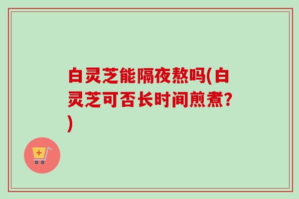 白灵芝能隔夜熬吗(白灵芝可否长时间煎煮？)-第1张图片-卓越灵芝孢子粉