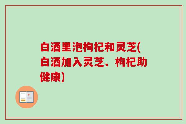 白酒里泡枸杞和灵芝(白酒加入灵芝、枸杞助健康)-第1张图片-卓越灵芝孢子粉 白酒里泡枸杞和灵芝(白酒加入灵芝、枸杞助健康)-第1张图片-卓越灵芝孢子粉
