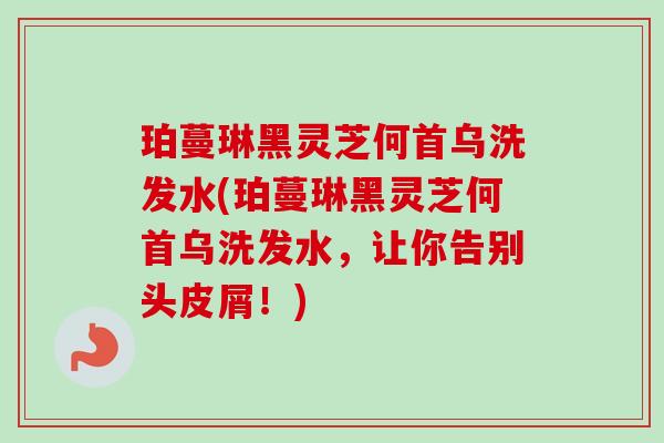 珀蔓琳黑灵芝何首乌洗发水(珀蔓琳黑灵芝何首乌洗发水，让你告别头皮屑！)-第1张图片-卓越灵芝孢子粉