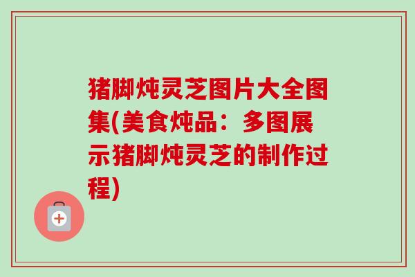 猪脚炖灵芝图片大全图集(美食炖品：多图展示猪脚炖灵芝的制作过程)-第1张图片-卓越灵芝孢子粉