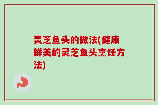 灵芝鱼头的做法(健康鲜美的灵芝鱼头烹饪方法)-第1张图片-卓越灵芝孢子粉