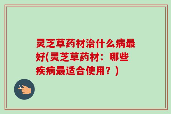 灵芝草药材治什么病最好(灵芝草药材:哪些疾病最适合使用?)-第1张图片-卓越灵芝孢子粉 灵芝草药材治什么病最好(灵芝草药材:哪些疾病最适合使用?)-第1张图片-卓越灵芝孢子粉