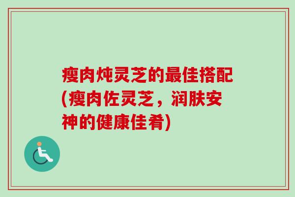 瘦肉炖灵芝的最佳搭配(瘦肉佐灵芝,润肤安神的健康佳肴)-第1张图片-卓越灵芝孢子粉 瘦肉炖灵芝的最佳搭配(瘦肉佐灵芝,润肤安神的健康佳肴)-第1张图片-卓越灵芝孢子粉
