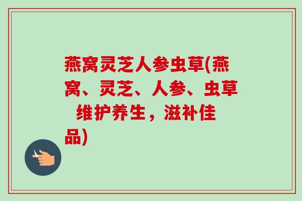 燕窝灵芝人参虫草(燕窝、灵芝、人参、虫草  维护养生，滋补佳品)-第1张图片-卓越灵芝孢子粉