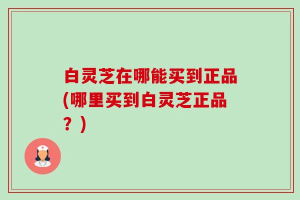 白灵芝在哪能买到正品(哪里买到白灵芝正品?)-第1张图片-卓越灵芝孢子粉 白灵芝在哪能买到正品(哪里买到白灵芝正品?)-第1张图片-卓越灵芝孢子粉