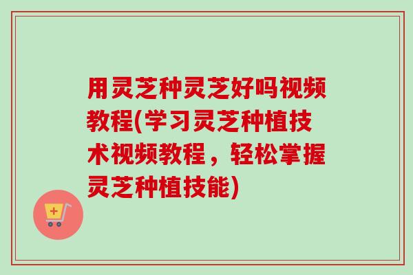 用灵芝种灵芝好吗视频教程(学习灵芝种植技术视频教程，轻松掌握灵芝种植技能)-第1张图片-卓越灵芝孢子粉