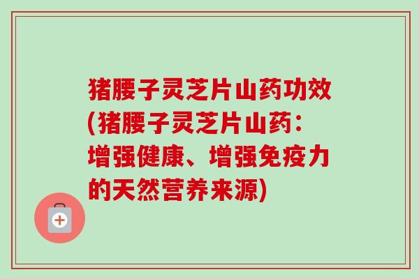 猪腰子灵芝片山药功效(猪腰子灵芝片山药：增强健康、增强免疫力的天然营养来源)-第1张图片-卓越灵芝孢子粉