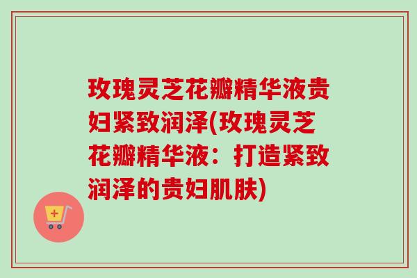 玫瑰灵芝花瓣精华液贵妇紧致润泽(玫瑰灵芝花瓣精华液:打造紧致润泽的贵妇肌肤)-第1张图片-卓越灵芝孢子粉 玫瑰灵芝花瓣精华液贵妇紧致润泽(玫瑰灵芝花瓣精华液:打造紧致润泽的贵妇肌肤)-第1张图片-卓越灵芝孢子粉
