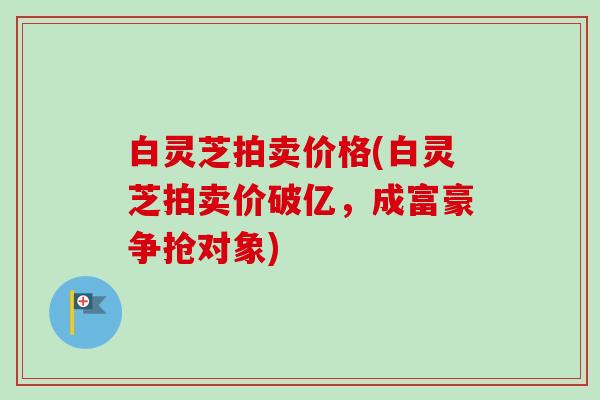 白灵芝拍卖价格(白灵芝拍卖价破亿,成富豪争抢对象)-第1张图片-卓越灵芝孢子粉 白灵芝拍卖价格(白灵芝拍卖价破亿,成富豪争抢对象)-第1张图片-卓越灵芝孢子粉