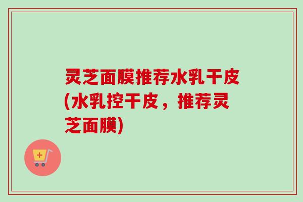 灵芝面膜推荐水乳干皮(水乳控干皮,推荐灵芝面膜)-第1张图片-卓越灵芝孢子粉 灵芝面膜推荐水乳干皮(水乳控干皮,推荐灵芝面膜)-第1张图片-卓越灵芝孢子粉