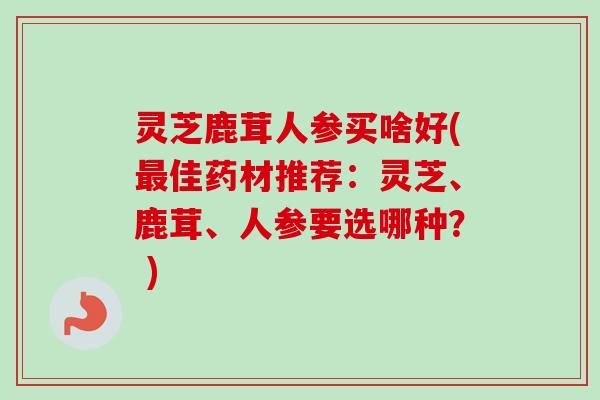 灵芝鹿茸人参买啥好(最佳药材推荐:灵芝、鹿茸、人参要选哪种? )-第1张图片-卓越灵芝孢子粉 灵芝鹿茸人参买啥好(最佳药材推荐:灵芝、鹿茸、人参要选哪种? )-第1张图片-卓越灵芝孢子粉
