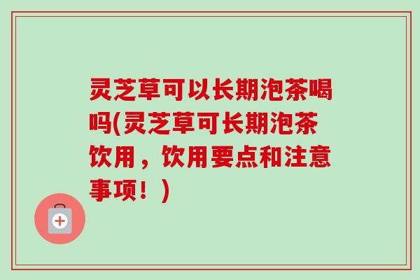 灵芝草可以长期泡茶喝吗(灵芝草可长期泡茶饮用，饮用要点和注意事项！)-第1张图片-卓越灵芝孢子粉