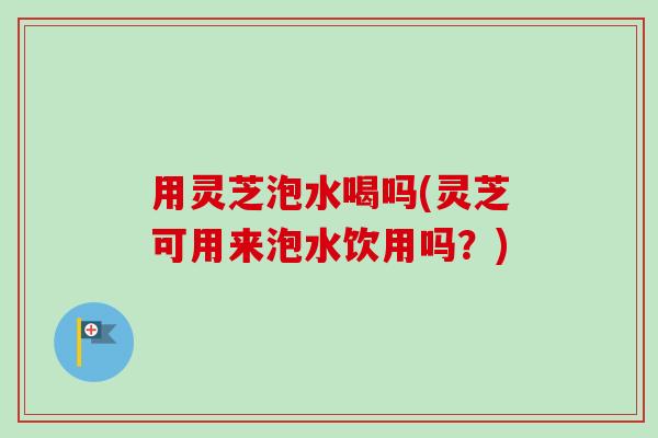 用灵芝泡水喝吗(灵芝可用来泡水饮用吗?)-第1张图片-卓越灵芝孢子粉 用灵芝泡水喝吗(灵芝可用来泡水饮用吗?)-第1张图片-卓越灵芝孢子粉