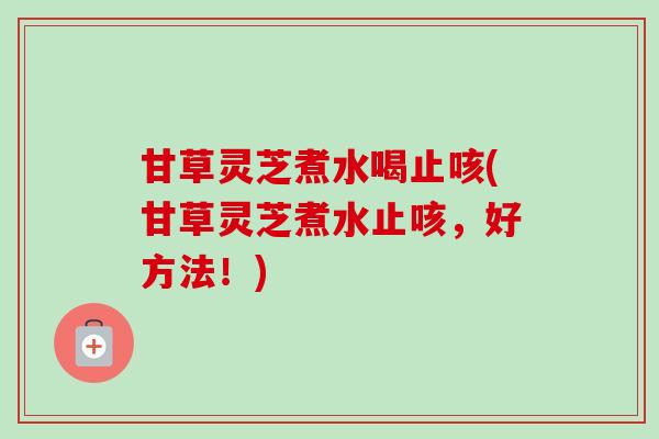 甘草灵芝煮水喝止咳(甘草灵芝煮水止咳，好方法！)-第1张图片-卓越灵芝孢子粉