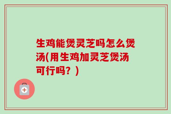生鸡能煲灵芝吗怎么煲汤(用生鸡加灵芝煲汤可行吗？)-第1张图片-卓越灵芝孢子粉