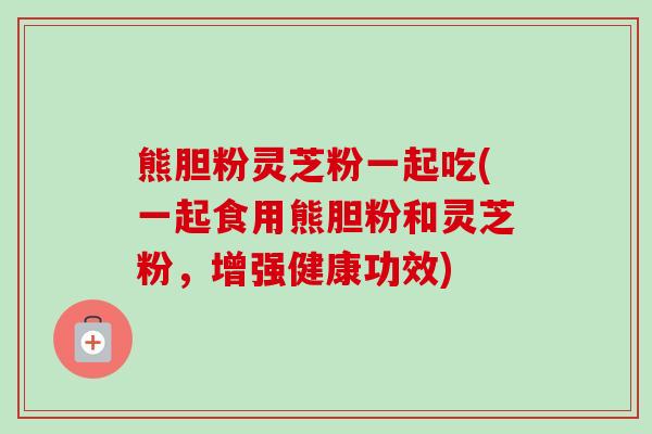 熊胆粉灵芝粉一起吃(一起食用熊胆粉和灵芝粉,增强健康功效)-第1张图片-卓越灵芝孢子粉 熊胆粉灵芝粉一起吃(一起食用熊胆粉和灵芝粉,增强健康功效)-第1张图片-卓越灵芝孢子粉