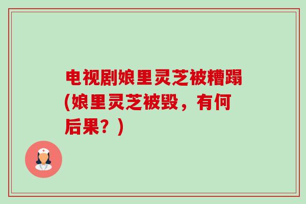 电视剧娘里灵芝被糟蹋(娘里灵芝被毁，有何后果？)-第1张图片-卓越灵芝孢子粉