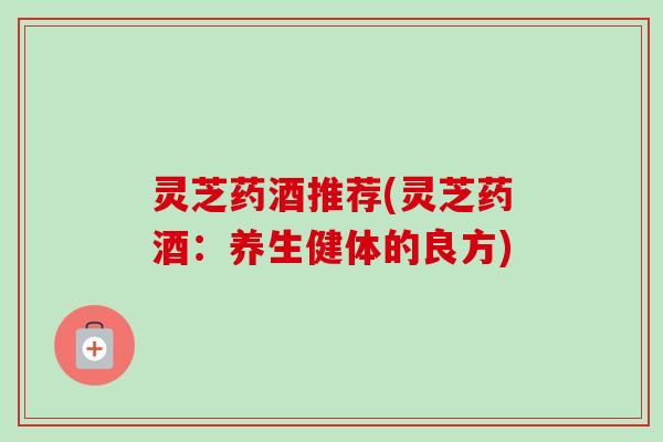 灵芝药酒推荐(灵芝药酒：养生健体的良方)-第1张图片-卓越灵芝孢子粉