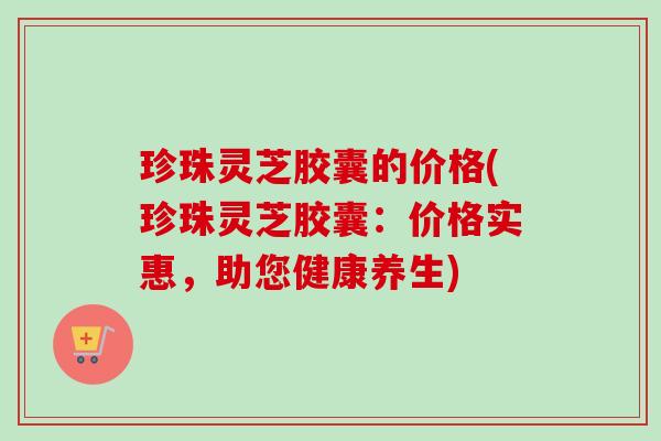 珍珠灵芝胶囊的价格(珍珠灵芝胶囊:价格实惠,助您健康养生)-第1张图片-卓越灵芝孢子粉 珍珠灵芝胶囊的价格(珍珠灵芝胶囊:价格实惠,助您健康养生)-第1张图片-卓越灵芝孢子粉
