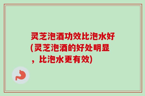 灵芝泡酒功效比泡水好(灵芝泡酒的好处明显,比泡水更有效)-第1张图片-卓越灵芝孢子粉 灵芝泡酒功效比泡水好(灵芝泡酒的好处明显,比泡水更有效)-第1张图片-卓越灵芝孢子粉