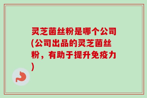 灵芝菌丝粉是哪个公司(公司出品的灵芝菌丝粉,有助于提升免疫力)-第1张图片-卓越灵芝孢子粉 灵芝菌丝粉是哪个公司(公司出品的灵芝菌丝粉,有助于提升免疫力)-第1张图片-卓越灵芝孢子粉