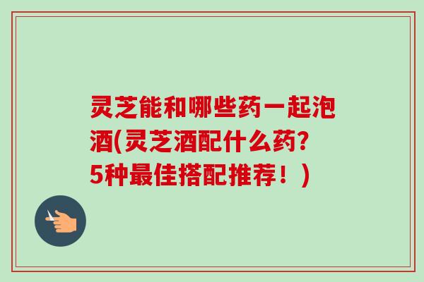 灵芝能和哪些药一起泡酒(灵芝酒配什么药？5种最佳搭配推荐！)-第1张图片-卓越灵芝孢子粉