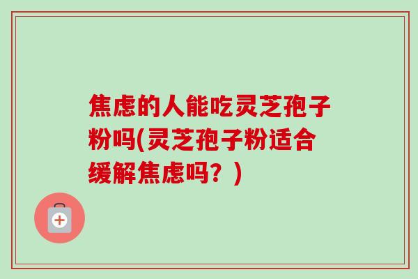 焦虑的人能吃灵芝孢子粉吗(灵芝孢子粉适合缓解焦虑吗?)-第1张图片-卓越灵芝孢子粉 焦虑的人能吃灵芝孢子粉吗(灵芝孢子粉适合缓解焦虑吗?)-第1张图片-卓越灵芝孢子粉