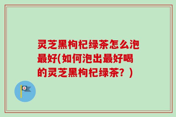 灵芝黑枸杞绿茶怎么泡最好(如何泡出最好喝的灵芝黑枸杞绿茶？)-第1张图片-卓越灵芝孢子粉