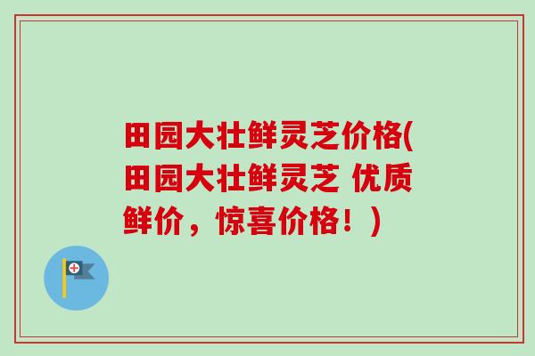 田园大壮鲜灵芝价格(田园大壮鲜灵芝 优质鲜价,惊喜价格!)-第1张图片-卓越灵芝孢子粉 田园大壮鲜灵芝价格(田园大壮鲜灵芝 优质鲜价,惊喜价格!)-第1张图片-卓越灵芝孢子粉