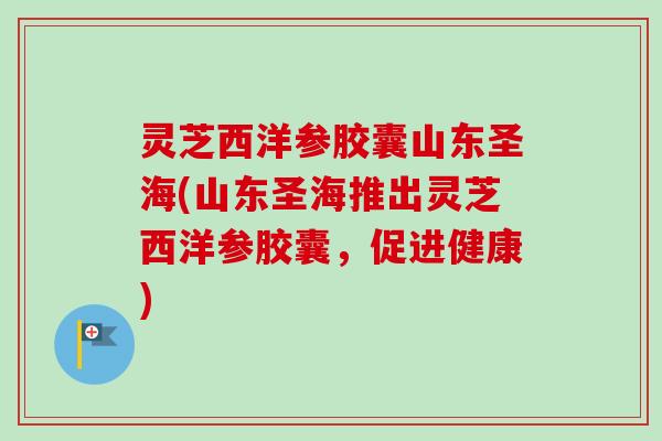 灵芝西洋参胶囊山东圣海(山东圣海推出灵芝西洋参胶囊，促进健康)-第1张图片-卓越灵芝孢子粉