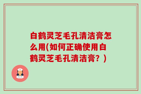 白鹤灵芝毛孔清洁膏怎么用(如何正确使用白鹤灵芝毛孔清洁膏?)-第1张图片-卓越灵芝孢子粉 白鹤灵芝毛孔清洁膏怎么用(如何正确使用白鹤灵芝毛孔清洁膏?)-第1张图片-卓越灵芝孢子粉
