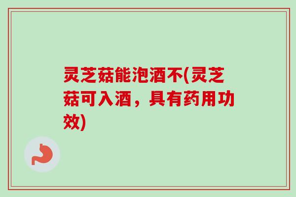 灵芝菇能泡酒不(灵芝菇可入酒,具有药用功效)-第1张图片-卓越灵芝孢子粉 灵芝菇能泡酒不(灵芝菇可入酒,具有药用功效)-第1张图片-卓越灵芝孢子粉