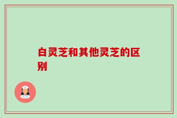 白灵芝和其他灵芝的区别-第1张图片-卓越灵芝孢子粉 白灵芝和其他灵芝的区别-第1张图片-卓越灵芝孢子粉