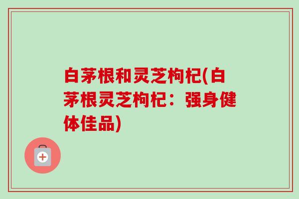 白茅根和灵芝枸杞(白茅根灵芝枸杞：强身健体佳品)-第1张图片-卓越灵芝孢子粉