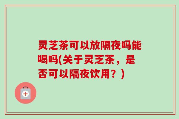 灵芝茶可以放隔夜吗能喝吗(关于灵芝茶,是否可以隔夜饮用?)-第1张图片-卓越灵芝孢子粉 灵芝茶可以放隔夜吗能喝吗(关于灵芝茶,是否可以隔夜饮用?)-第1张图片-卓越灵芝孢子粉