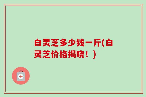 白灵芝多少钱一斤(白灵芝价格揭晓!)-第1张图片-卓越灵芝孢子粉 白灵芝多少钱一斤(白灵芝价格揭晓!)-第1张图片-卓越灵芝孢子粉
