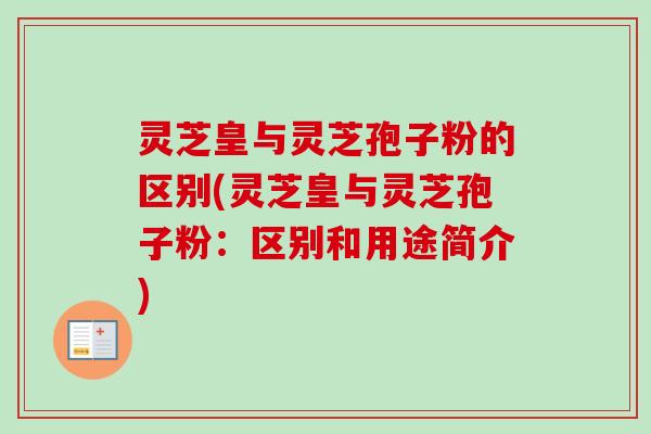 灵芝皇与灵芝孢子粉的区别(灵芝皇与灵芝孢子粉：区别和用途简介)-第1张图片-卓越灵芝孢子粉