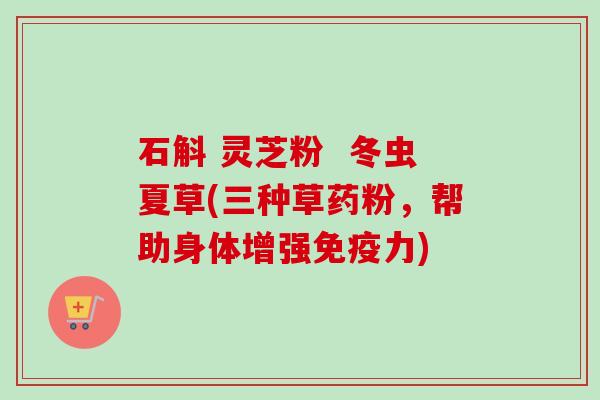 石斛 灵芝粉 冬虫夏草(三种草药粉,帮助身体增强免疫力)-第1张图片-卓越灵芝孢子粉 石斛 灵芝粉 冬虫夏草(三种草药粉,帮助身体增强免疫力)-第1张图片-卓越灵芝孢子粉