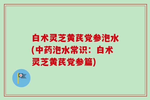 白术灵芝黄芪党参泡水(中药泡水常识：白术灵芝黄芪党参篇)-第1张图片-卓越灵芝孢子粉